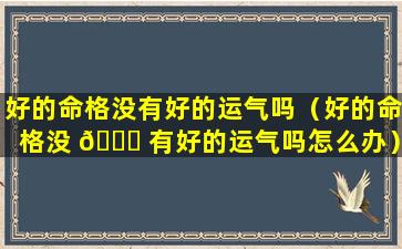 好的命格没有好的运气吗（好的命格没 💐 有好的运气吗怎么办）